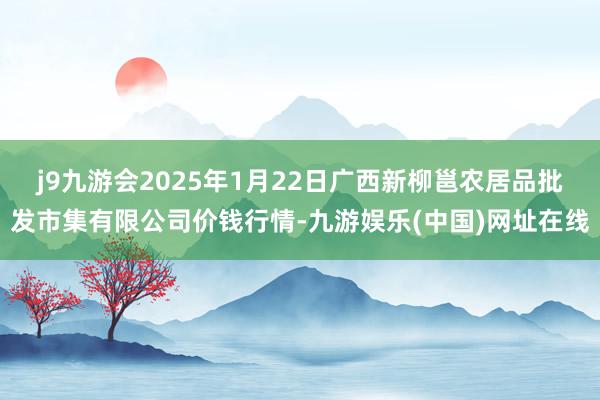 j9九游会2025年1月22日广西新柳邕农居品批发市集有限公司价钱行情-九游娱乐(中国)网址在线