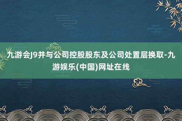 九游会J9并与公司控股股东及公司处置层换取-九游娱乐(中国)网址在线