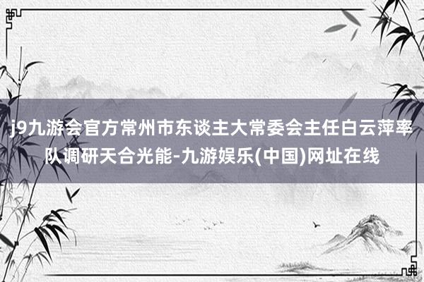 j9九游会官方常州市东谈主大常委会主任白云萍率队调研天合光能-九游娱乐(中国)网址在线