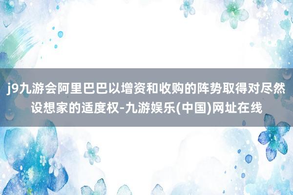 j9九游会阿里巴巴以增资和收购的阵势取得对尽然设想家的适度权-九游娱乐(中国)网址在线