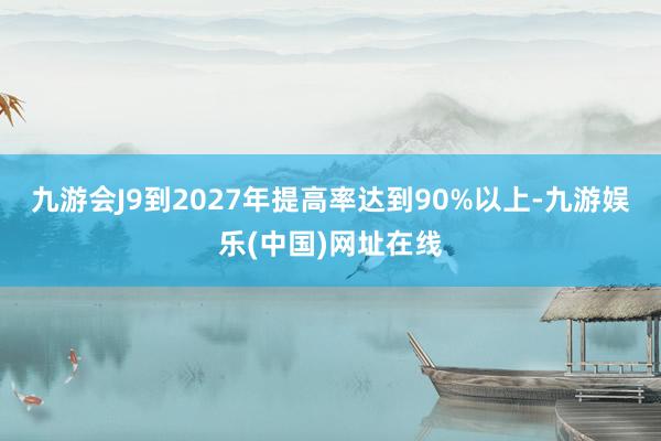 九游会J9到2027年提高率达到90%以上-九游娱乐(中国)网址在线