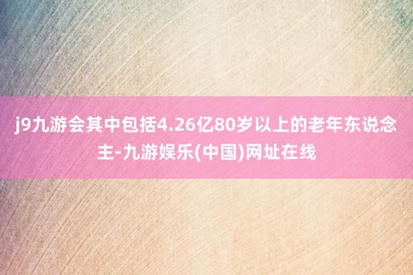 j9九游会其中包括4.26亿80岁以上的老年东说念主-九游娱乐(中国)网址在线